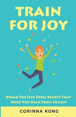 Train for Joy: Break the Five Toxic Beliefs That Hold You Back from Success by Kong, Corinna