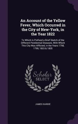 An Account of the Yellow Fever, Which Occurred in the City of New-York, in the Year 1822: To Which Is Prefixed a Brief Sketch of the Different Pestile by Hardie, James