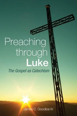 Preaching Through Luke: The Gospel as Catechism by Goodloe, James C., IV