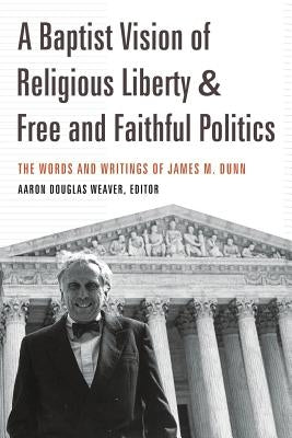 A Baptist Vision of Religious Liberty & Free and Faithful Politics: The Words and Writings of James M. Dunn by Weaver, Aaron Douglas