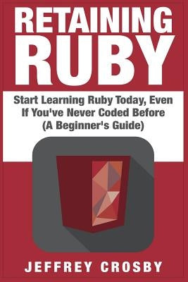Retaining Ruby: Start Learning Ruby Today, Even If You've Never Coded Before (A Beginner's Guide) by Crosby, Jeffrey