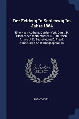 Der Feldzug In Schleswig Im Jahre 1864: Eine Nach Authent. Quellen Verf. Darst. D. Glänzenden Waffenthaten D. Österreich. Armee U. D. Betheiligung D. by Anonymous