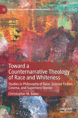 Toward a Counternarrative Theology of Race and Whiteness: Studies in Philosophy of Race, Science Fiction Cinema, and Superhero Stories by Baker, Christopher M.
