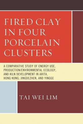 Fired Clay in Four Porcelain Clusters: A Comparative Study of Energy Use, Production/Environmental Ecology, and Kiln Development in Arita, Hong Kong, by Lim, Tai Wei