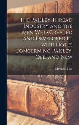 The Paisley Thread Industry and the Men Who Created and Developed It, With Notes Concerning Paisley, Old and New by Blair, Matthew D. 1908