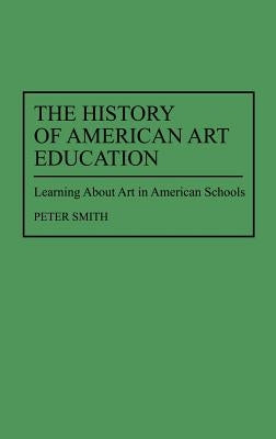 The History of American Art Education: Learning about Art in American Schools by Smith, Peter