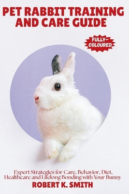 Pet Rabbit Training and Care Guide: A Comprehensive Expert Strategies for Behavior Correction, Diet, Healthcare and Lifelong Bonding with Your Bunny by Smith, Robert K.