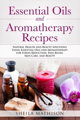 Essential Oils and Aromatherapy Recipes: Natural Health and Beauty Solutions Using Essential Oils and Aromatherapy for Stress Reduction, Pain Relief, by Mathison, Sheila