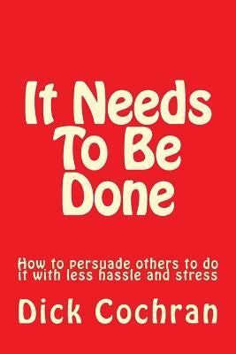 It Needs To Be Done: How to persuade others to do it with less hassle and stress by Cochran, Dick