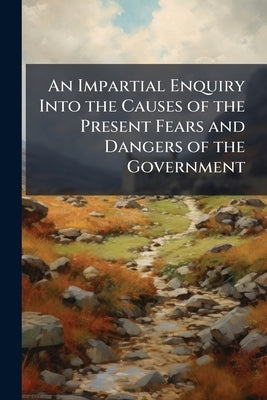 An Impartial Enquiry Into the Causes of the Present Fears and Dangers of the Government: Being a Discourse Between a Lord Lieutenant and one of his De by Anonymous