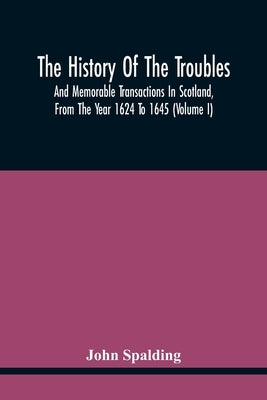 The History Of The Troubles And Memorable Transactions In Scotland, From The Year 1624 To 1645 (Volume I) by Spalding, John