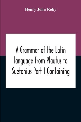 A Grammar Of The Latin Language From Plautus To Suetonius Part 1 Containing: - Book I. Sounds Book Ii. Inflexions Book Iii. Word-Formation Appendices by John Roby, Henry
