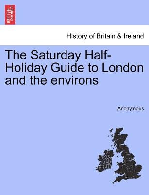 The Saturday Half-Holiday Guide to London and the Environs by Anonymous