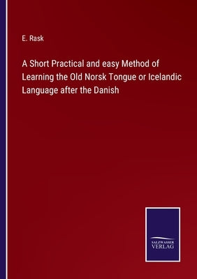 A Short Practical and easy Method of Learning the Old Norsk Tongue or Icelandic Language after the Danish by Rask, E.