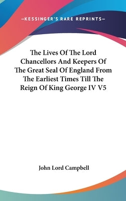 The Lives Of The Lord Chancellors And Keepers Of The Great Seal Of England From The Earliest Times Till The Reign Of King George IV V5 by Campbell, John Lord