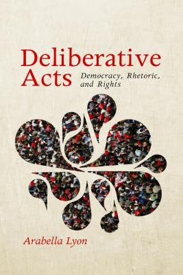 Deliberative Acts: Democracy, Rhetoric, and Rights by Lyon, Arabella