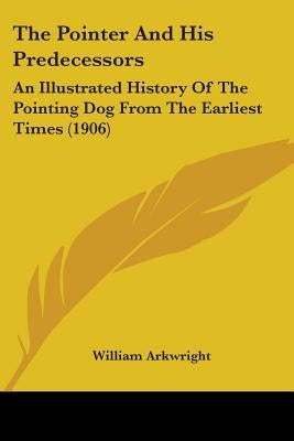 The Pointer And His Predecessors: An Illustrated History Of The Pointing Dog From The Earliest Times (1906) by Arkwright, William