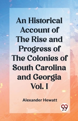 An Historical Account of the Rise and Progress of the Colonies of South Carolina and Georgia Vol. I by Hewatt, Alexander