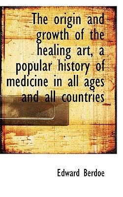 The Origin and Growth of the Healing Art, a Popular History of Medicine in All Ages and All Countrie by Berdoe, Edward