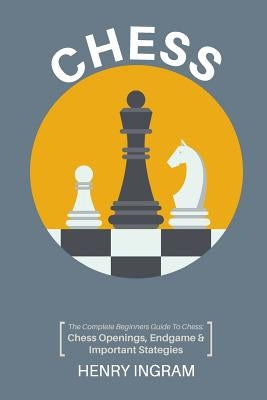 Chess: The Complete Beginner's Guide to Playing Chess: Chess Openings, Endgame and Important Strategies by Ingram, Henry
