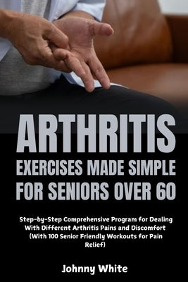 Arthritis Exercises Made Simple for Seniors Over 60: Step-by-Step Comprehensive Program for Dealing With Different Arthritis Pains and Discomfort (Wit by White, Johnny