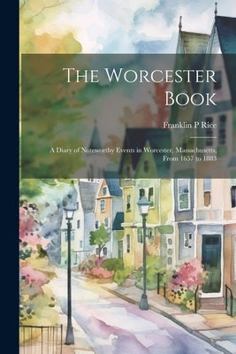 The Worcester Book: A Diary of Noteworthy Events in Worcester, Massachusetts, From 1657 to 1883 by Rice, Franklin P.