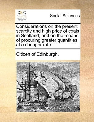 Considerations on the Present Scarcity and High Price of Coals in Scotland; And on the Means of Procuring Greater Quantities at a Cheaper Rate by Citizen of Edinburgh