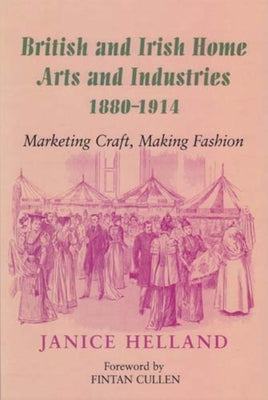 British and Irish Home Arts and Industries 1880-1914: Marketing Craft, Making Fashion by Helland, Janice