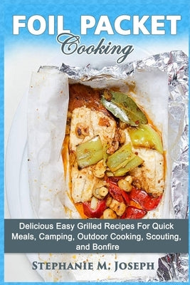 Foil Packet Cooking: Delicious Easy Grilled Recipes For Quick Meal, Camping, Outdoor Cooking, Scouting, and Bonfire by Joseph, Stephanie M.