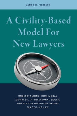 A Civility-Based Model for New Lawyers: Understanding Your Moral Compass, Interpersonal Skills, and Ethical Inventory Before Practicing Law by Fierberg, James Harris