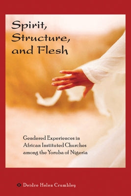 Spirit, Structure, and Flesh: Gendered Experiences in African Instituted Churches Among the Yoruba of Nigeria by Crumbley, Deidre Helen
