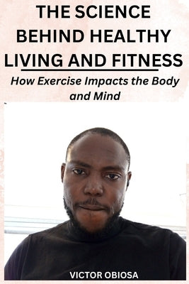 The Science Behind Healthy Living and Fitness: How Exercise Impacts the Body and Mind by Obiosa, Victor