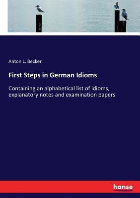 First Steps in German Idioms: Containing an alphabetical list of idioms, explanatory notes and examination papers by Becker, Anton L.