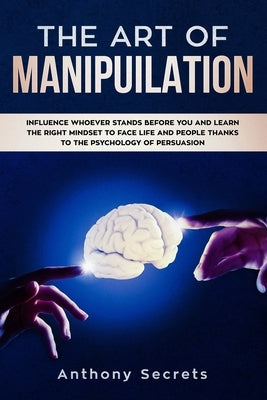 The Art Of Manipulation: Influence Whoever Stands Before You and Learn the Right Mindset to Face Life and People Thanks to the Psychology of Pe by Secrets, Anthony