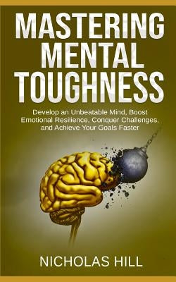 Mastering Mental Toughness: Develop an Unbeatable Mind, Boost Emotional Resilience, Conquer Challenges, and Achieve Your Goals Faster by Hill, Nicholas