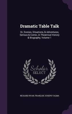 Dramatic Table Talk: Or, Scenes, Situations, & Adventures, Serious & Comic, in Theatrical History & Biography, Volume 1 by Ryan, Richard