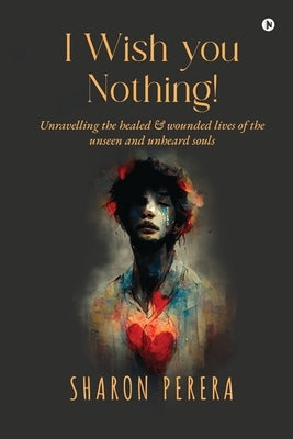 I Wish you nothing!: Unravelling the healed & wounded lives of the unseen and unheard souls by Sharon Perera