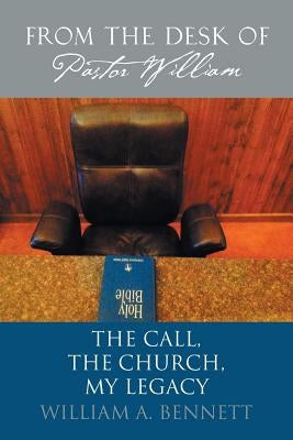 From the Desk of Pastor William: The Call, The Church, My Legacy by Bennett, William a.