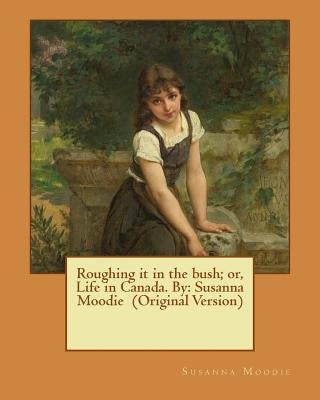 Roughing it in the bush; or, Life in Canada. By: Susanna Moodie (Original Version) by Moodie, Susanna