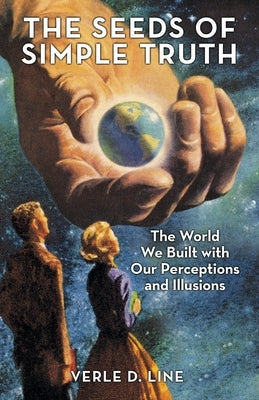 The Seeds of Simple Truth: The World We Built with Our Perceptions and Illusions by Line, Verle D.