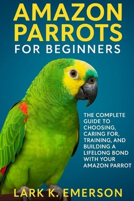 Amazon Parrots for Beginners: The Complete Guide to Choosing, Caring For, Training, and Building a Lifelong Bond With Your Amazon Parrot by K. Emerson, Lark