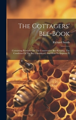 The Cottagers' Bee-book: Containing Remarks On The Conservative Bee-keeping, The Condition Of The Bee Considered, And How To Improve It by Richard Smith (of Quenington )