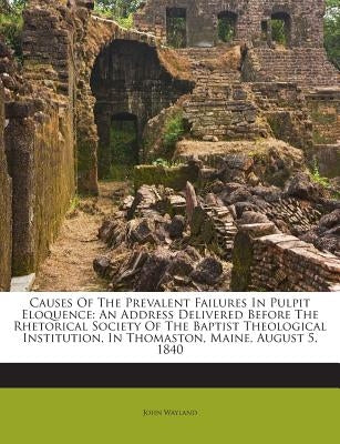 Causes of the Prevalent Failures in Pulpit Eloquence: An Address Delivered Before the Rhetorical Society of the Baptist Theological Institution, in Th by Wayland, John