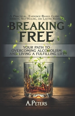 Breaking Free: Your Path to Overcoming Alcoholism and Living a Fulfilling Life: A Practical, Evidence-Based Guide to Sobriety, Self-H by Peters, A.