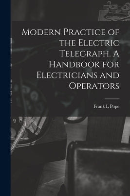 Modern Practice of the Electric Telegraph. A Handbook for Electricians and Operators by Pope, Frank L.