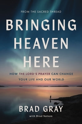 Bringing Heaven Here: How the Lord's Prayer Can Change Your Life and Our World by Gray, Brad