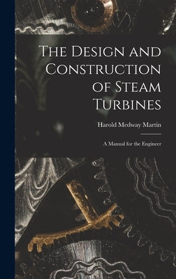 The Design and Construction of Steam Turbines: A Manual for the Engineer by Martin, Harold Medway