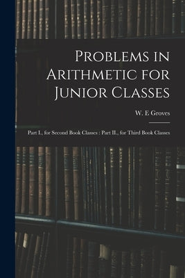 Problems in Arithmetic for Junior Classes: Part I., for Second Book Classes: Part II., for Third Book Classes by Groves, W. E.