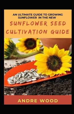 An Ultimate Guide To Growing Sunflower In The New Sunflower Seed Cultivation Guide by Wood, Andre