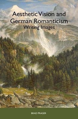 Aesthetic Vision and German Romanticism: Writing Images by Prager, Brad